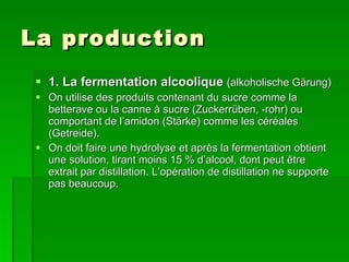 La production 1. La fermentation alcoolique  (alkoholische Gärung) On utilise des produits contenant du sucre comme la betterave ou la canne à sucre (Zuckerrüben, -rohr) ou comportant de l’amidon (Stärke) comme les céréales (Getreide). On doit faire une hydrolyse et après la fermentation obtient une solution, tirant moins 15 % d’alcool, dont peut être extrait par distillation. L’opération de distillation ne supporte pas beaucoup. 