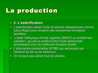 La production  2. L’estérification L’estérification utilise l’huile de plantes oléagineuses comme colza (Raps) pour produire des substances chimiques appelées: L’ester méthylique d’huile végétale (EMHV) ou simplement «diester», qui est un produit entre l’huile déshydraté (entwässert) avec du méthanol d’origine fossile. L’éthyl-tertion-buthyl-éther (ETBE) qui est produit par l’éthanol de blé ou de betterave. On ne peut pas utiliser tout les plantes. 