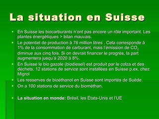 La situation en Suisse En Suisse les biocarburants n’ont pas encore un rôle important. Les plantes énergétiques > bilan mauvais.  Le potentiel de production à 76 million litres . Cela corresponde à 1% de la consommation de carburant, mais l’émission de CO 2  diminue aux cinq fois. Si on devrait financer le progrès, la part augmentera jusqu’à 2020 à 8%. En Suisse le bio gazole (biodiesel) est produit par le colza et des déchets. 12 stations de service sont installées en Suisse p.ex. chez Migrol Les resserves de bioéthanol en Suisse sont importés de Suède. On a 100 stations de service du biométhan. La situation en monde:  Brésil, les États-Unis et l’UE 