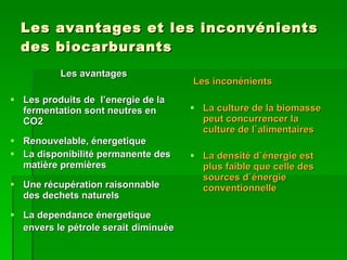Les avantages et les inconvénients des biocarburants Les avantages Les produits de  l’energie de la fermentation sont neutres en CO2 Renouvelable, énergetique La disponibilité permanente des matière premières Une récupération raisonnable des dechets naturels La dependance énergetique envers le pétrole serait   diminuée Les inconénients La culture de la biomasse peut concurrencer la culture de l`alimentaires La densité d`énergie est plus faible que celle des sources d`énergie conventionnelle 