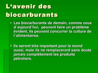 L‘avenir des biocarburants Les biocarburants de demain, comme ceux d`aujourd`hui,  peuvent faire un problème évident, ils peuvent concurrer la culture de l`alimentaires. Ils seront très important pour le mond aussi, mais ils ne remplaceront sans doute jamais complètement les produits pétroliers. 