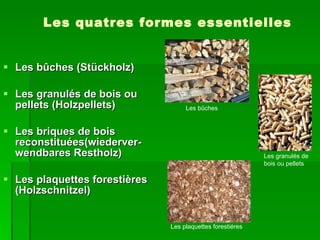 Les quatres formes essentielles Les bûches (Stückholz) Les granulés de bois ou pellets (Holzpellets) Les briques de bois reconstituées(wiederver- wendbares Restholz) Les plaquettes forestières (Holzschnitzel) Les bûches Les granulés de bois ou pellets Les plaquettes forestiéres 