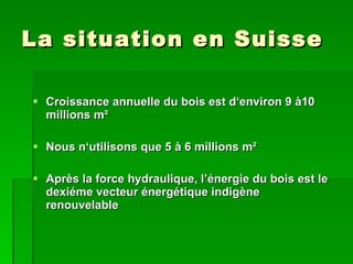 La situation en Suisse Croissance annuelle du bois est d‘environ 9 à10 millions m ² Nous n‘utilisons   que 5 à 6 millions m ² Après la force hydraulique, l’énergie du bois est le dexiéme vecteur énergétique indigène renouvelable 