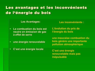 Les avantages et les inconvénients de l‘énergie du bois Les Avantages: La combustion du bois est neutre en émission de gaz à effet de serre  une énergie renouvelable C’est une énergie locale Les inconvénients : L’évolution du prix de l’énergie du bois une mauvaise combustion du bois génère une importante pollution atmosphérique C’est une énergie renouvelable mais pas inépuisable 