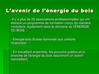 L’avenir de l’énergie du bois - Il y a plus de 20 associations professionnelles qui ont élaboré un programme de formation conçu de manière modulaire, également dans le domaine de l'ÉNERGIE DU BOIS.   - Energie-bois Suisse demande aux cantons l'exécution - En travaillant ensemble, les pouvoirs publics et la branche de l'énergie du bois assureront un avenir  bienveillant. 