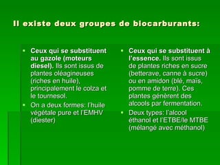 Il existe deux groupes de biocarburants: Ceux qui se substituent au gazole (moteurs diesel).  Ils sont issus de plantes oléagineuses (riches en huile), principalement le colza et le tournesol. On a deux formes: l’huile végétale pure et l’EMHV (diester) Ceux qui se substituent à l’essence.  Ils sont issus de plantes riches en sucre (betterave, canne à sucre) ou en amidon (blé, maïs, pomme de terre). Ces plantes génèrent des alcools par fermentation. Deux types: l’alcool éthanol et l’ETBE/le MTBE (mélangé avec méthanol) 