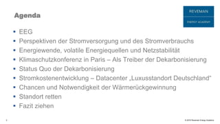 © 2016 Reveman Energy Academy
Agenda
 EEG
 Perspektiven der Stromversorgung und des Stromverbrauchs
 Energiewende, volatile Energiequellen und Netzstabilität
 Klimaschutzkonferenz in Paris – Als Treiber der Dekarbonisierung
 Status Quo der Dekarbonisierung
 Stromkostenentwicklung – Datacenter „Luxusstandort Deutschland“
 Chancen und Notwendigkeit der Wärmerückgewinnung
 Standort retten
 Fazit ziehen
2
 