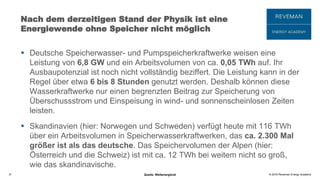 © 2016 Reveman Energy Academy
Nach dem derzeitigen Stand der Physik ist eine
Energiewende ohne Speicher nicht möglich
 Deutsche Speicherwasser- und Pumpspeicherkraftwerke weisen eine
Leistung von 6,8 GW und ein Arbeitsvolumen von ca. 0,05 TWh auf. Ihr
Ausbaupotenzial ist noch nicht vollständig beziffert. Die Leistung kann in der
Regel über etwa 6 bis 8 Stunden genutzt werden. Deshalb können diese
Wasserkraftwerke nur einen begrenzten Beitrag zur Speicherung von
Überschussstrom und Einspeisung in wind- und sonnenscheinlosen Zeiten
leisten.
 Skandinavien (hier: Norwegen und Schweden) verfügt heute mit 116 TWh
über ein Arbeitsvolumen in Speicherwasserkraftwerken, das ca. 2.300 Mal
größer ist als das deutsche. Das Speichervolumen der Alpen (hier:
Österreich und die Schweiz) ist mit ca. 12 TWh bei weitem nicht so groß,
wie das skandinavische.
31 Quelle: Weltenergierat
 