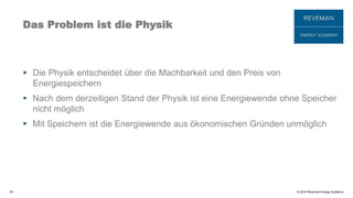 © 2016 Reveman Energy Academy
Das Problem ist die Physik
 Die Physik entscheidet über die Machbarkeit und den Preis von
Energiespeichern
 Nach dem derzeitigen Stand der Physik ist eine Energiewende ohne Speicher
nicht möglich
 Mit Speichern ist die Energiewende aus ökonomischen Gründen unmöglich
34
 