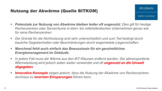 © 2016 Reveman Energy Academy
Nutzung der Abwärme (Quelle BITKOM)
 Potenziale zur Nutzung von Abwärme bleiben leider oft ungenutzt. Dies gilt für heutige
Rechenzentren oder Serverräume in klein- bis mittelständischen Unternehmen genau wie
für reine Rechenzentren.
 Die Gründe für die Nichtnutzung sind sehr unterschiedlich und zum Teil bedingt durch
bauliche Gegebenheiten oder Beschränkungen durch angemietete Liegenschaften.
 Manchmal fehlt auch einfach das Bewusstsein für ein ganzheitliches
Energiemanagement im Gebäude.
 In jedem Fall muss die Wärme aus den IKT-Räumen entfernt werden. Die abtransportierte
Wärmeleistung wird jedoch selten weiter verwendet und oft ungenutzt an die Umwelt
abgegeben.
 Innovative Konzepte zeigen jedoch, dass die Nutzung der Abwärme von Rechenzentren
durchaus zu enormen Einsparungen führen kann.
57
 