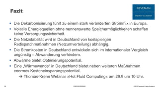 © 2016 Reveman Energy Academy
Fazit
 Die Dekarbonisierung führt zu einem stark veränderten Strommix in Europa.
 Volatile Energiequellen ohne nennenswerte Speichermöglichkeiten schaffen
keine Versorgungssicherheit.
 Die Netzstabilität wird in Deutschland von kostspieligen
Redispatchmaßnahmen (Netzumverteilung) abhängig.
 Die Stromkosten in Deutschland entwickeln sich im internationaler Vergleich
ungünstig – Abwanderung verhindern.
 Abwärme bietet Optimierungspotential.
 Eine „Wärmewende“ in Deutschland bietet neben weiteren Maßnahmen
enormes Kosteneinsparungspotential.
 Thomas-Krenn Webinar »Hot Fluid Computing« am 29.9 um 10 Uhr.
58 ENERGIESEMINAR
 