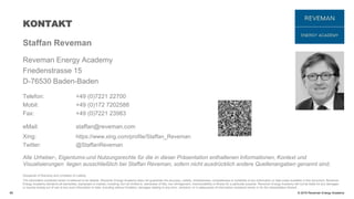 © 2016 Reveman Energy Academy
KONTAKT
60
Staffan Reveman
Reveman Energy Academy
Friedenstrasse 15
D-76530 Baden-Baden
Telefon: +49 (0)7221 22700
Mobil: +49 (0)172 7202588
Fax: +49 (0)7221 23983
eMail: staffan@reveman.com
Xing: https://www.xing.com/profile/Staffan_Reveman
Twitter: @StaffanReveman
Alle Urheber-, Eigentums-und Nutzungsrechte für die in dieser Präsentation enthaltenen Informationen, Kontext und
Visualisierungen liegen ausschließlich bei Staffan Reveman, sofern nicht ausdrücklich andere Quellenangaben genannt sind.
Disclaimer of Warranty and Limitation of Liability
The information contained herein is believed to be reliable. Reveman Energy Academy does not guarantee the accuracy, validity, timelessness, completeness or suitability of any information or data made available in this document. Reveman
Energy Academy disclaims all warranties, expressed or implied, including, but not limited to, warranties of title, non-infringement, merchantability or fitness for a particular purpose. Reveman Energy Academy will not be liable for any damages
or injuries arising out of use of any such information or data, including without limitation, damages relating to any error, omission, or in adequacies of information contained herein or for the interpretation thereof.
 