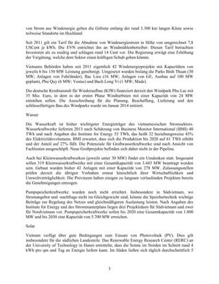 3
von Strom aus Windenergie gelten die Gebiete entlang der rund 3.300 km langen Küste sowie
teilweise Standorte im Hochland.
Seit 2011 gilt ein Tarif für die Abnahme von Windenergiestrom in Höhe von umgerechnet 7,8
USCent je kWh. Die EVN entrichtet ihn an Windmühlenbetreiber. Diesen Tarif betrachten
Investoren als zu niedrig und schlagen rund 14 Cent vor. Die Regierung erwägt eine Erhöhung
der Vergütung, welche dem Sektor einen kräftigen Schub geben könnte.
Vietnams Behörden haben seit 2011 eigentlich 42 Windenergieprojekte mit Kapazitäten von
jeweils 6 bis 150 MW Leistung genehmigt. Umgesetzt wurden bislang die Parks Binh Thuan (30
MW; Anlagen von Fuhrländer), Bac Lieu (16 MW; Anlagen von GE, Ausbau auf 100 MW
geplant), Phu Quy (6 MW; Vestas) und Bach Long Vi (1 MW; Made).
Die deutsche Kreditanstalt für Wiederaufbau (KfW) finanziert derzeit den Windpark Phu Lac mit
35 Mio. Euro, in dem in der ersten Phase Windturbinen mit einer Kapazität von 24 MW
entstehen sollen. Die Ausschreibung für die Planung, Beschaffung, Lieferung und den
schlüsselfertigen Bau des Windparks wurde im Januar 2014 initiiert.
Wasser
Die Wasserkraft ist bisher wichtigster Energieträger des vietnamesischen Stromsektors.
Wasserkraftwerke lieferten 2013 nach Schätzung von Business Monitor International (BMI) 40
TWh und nach Angaben des Institute for Energy 53 TWh, das heißt 32 beziehungsweise 43%
des Elektrizitätsvolumens. BMI erwartet, dass sich die Produktion bis 2020 auf 61 TWh erhöht
und der Anteil auf 27% fällt. Die Potenziale für Großwasserkraftwerke sind nach Ansicht von
Fachleuten ausgeschöpft. Neue Großprojekte befinden sich daher nicht in der Pipeline.
Auch bei Kleinwasserkraftwerken (jeweils unter 30 MW) findet ein Umdenken statt. Insgesamt
sollen 319 Kleinwasserkraftwerke mit einer Gesamtkapazität von 3.443 MW beantragt worden
sein. Gebaut wurden bisher 42 Anlagen mit einer Kapazität von 278 MW. Zulassungsstellen
prüfen derzeit die übrigen Vorhaben erneut hinsichtlich ihrer Wirtschaftlichkeit und
Umweltverträglichkeit. Die Provinzen haben einigen zu langsam verlaufenden Projekten bereits
die Genehmigungen entzogen.
Pumpspeicherkraftwerke wurden noch nicht errichtet. Insbesondere in Südvietnam, wo
Stromangebot und -nachfrage nicht im Gleichgewicht sind, könnte die Speichertechnik wichtige
Beiträge zur Regelung des Netzes und gleichmäßigeren Auslastung leisten. Nach Angaben des
Institute for Energy und des Strommasterplans liegen drei Projektideen für Südvietnam und zwei
für Nordvietnam vor. Pumpspeicherkraftwerke sollen bis 2020 eine Gesamtkapazität von 1.800
MW und bis 2030 eine Kapazität von 5.700 MW erreichen.
Solar
Vietnam verfügt über gute Bedingungen zum Einsatz von Photovoltaik (PV). Dies gilt
insbesondere für die südlichen Landesteile. Das Renewable Energy Research Center (RERC) an
der University of Technology in Hanoi ermittelte, dass die Sonne im Norden im Schnitt rund 4
kWh pro qm und Tag an Energie liefern kann. Im Süden ließen sich täglich durchschnittlich 5
 