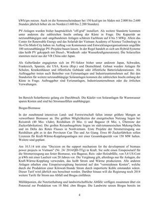 4
kWh/qm nutzen. Auch ist die Sonnenscheindauer bei 150 kcal/qm im Süden mit 2.000 bis 2.600
Stunden jährlich höher als im Norden (1.600 bis 2.200 Stunden).
PV-Anlagen wurden bisher hauptsächlich "off-grid" installiert. Als weitere Standorte kommen
unter anderem die zahlreichen Inseln entlang der Küste in Frage. Die Kapazität an
netzunabhängigen und -angebundenen Anlagen schätzen Fachleute auf 4 bis 5 MWp. Allein das
Center for Renewable Energy und das Solarlab der Vietnam Academy of Science Technology in
Ho-Chi-Minh-City haben im Auftrag von Kommunen und Entwicklungsorganisationen ungefähr
100 netzunabhängige PV-Projekte bauen lassen. In der Regel handelt es sich um Hybrid-Systeme
(das heißt PV gekoppelt mit Diesel-, Windkraft- oder Wasserkraftgeneratoren). Die Solarzellen
stammen meist aus der VR China oder Japan.
Als Geberländer engagierten sich im PV-Sektor bisher unter anderem Japan, Schweden,
Frankreich, Spanien, die USA, Korea (Rep.) und Deutschland. Gebaut wurden Anlagen für
Schulen, Krankenhäuser und öffentliche Gebäude oder öffentliche Batterieladestationen. Als
Auftraggeber treten auch Betreiber von Ferienanlagen und Industrieunternehmen auf. Bei den
Standorten für weitere netzunabhängige Solaranlagen kommen die zahlreichen Inseln entlang der
Küste in Frage. Auftraggeber sind Ferienanlagen, Industrieunternehmen oder die örtlichen
Verwaltungen.
Im Bereich Solarthermie gelang ein Durchbruch. Die Käufer von Solaranlagen für Warmwasser
sparen Kosten und sind bei Stromausfällen unabhängiger.
Biogas/Biomasse
In der zunehmend intensiven Land- und Forstwirtschaft fallen immer größere Mengen an
verwertbarer Biomasse an. Die größten Möglichkeiten der energetischen Nutzung liegen bei
Reisstroh (40 Mio. t/Jahr), Reishülsen (8 Mio. t) und Bagasse (8 Mio. t, Überreste der
Zuckerfabrikation). Die großen Reisanbaugebiete liegen im südvietnamesischen Mekong-Delta
und im Delta des Roten Flusses in Nordvietnam. Erste Projekte der Stromerzeugung aus
Reishülsen gibt es in den Provinzen Can Tho und An Giang. Etwa 40 Zuckerfabriken sollen
Lizenzen für Kraft-Wärme-Kopplungsanlagen mit einer Gesamtkapazität von 150 MW halten.
Weitere sind geplant.
Am 10.5.14 tritt eine "Decision on the support mechanism for the development of biomass
power projects in Vietnam" (Nr. 24/ 2014/QĐ-TTg) in Kraft. Sie sieht einen Einspeisetarif für
die Stromerzeugung aus fester Biomasse, wie Bagasse, Reis- oder Holzabfälle, von 5,8 US-Cent
je kWh mit einer Laufzeit von 20 Jahren vor. Die Vergütung gilt, allerdings nur für Anlagen, die
Kraft-Wärme-Kopplung verwenden, das heißt Strom und Wärme produzieren. Alle anderen
Anlagen erhalten eine Einspeisevergütung basierend auf den "vermiedenen Kosten", welche
durch die Produktion einer Kilowatt-Stunde Strom durch importierte Kohle entstanden wären.
Dieser Tarif wird jährlich neu berechnet werden. Darüber hinaus will die Regierung noch 2014
weitere Tarife für Strom aus Abfall und Biogas einführen.
Mülldeponien, die Nutztierhaltung und landwirtschaftliche Abfälle verfügen zusammen über ein
Potenzial zur Produktion von 10 Mrd. cbm Biogas. Die Landwirte setzen Biogas bereits im
 