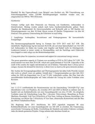 5
Haushalt für den Eigenverbrauch (zum Beispiel zum Kochen) ein. Mit Unterstützung von
Entwicklungsgeldern sollen 220.000 Kleinbiogasanlagen installiert worden sein, die
umgerechnet nur 500 bis 700 US$ kosten.
Geothermie
Vietnam verfügt auch über Potenziale zur Nutzung von Geothermie, insbesondere in
Zentralvietnam. Bislang wurden jedoch noch keine Geothermiekraftwerke gebaut. Nach
Angaben der Bundesanstalt für Geowissenschaften und Rohstoffe gibt es 300 Quellen mit
Wassertemperaturen von über 30 Grad. Davon weisen 45 Quellen Temperaturen von über 60
Grad auf. Eine genauere Untersuchung der Erdwärme ist noch nötig.
2 Langfristige Ausbaupläne, Investitionen und Förderprogramme für konventionelle
Energieträger
Die Stromerzeugungskapazität betrug in Vietnam laut EVN 2013 rund 26,7 GW. Die
tatsächliche Abgabemenge lag bei maximal 20,4 GW, die auf einen Spitzenbedarf von 18,6 GW
traf. Insbesondere im Süden des Landes sind Angebot und Bedarf nicht im Gleichgewicht.
Landesweit kommt es immer wieder zu Stromausfällen, weil die Nachfrage nach Elektrizität
etwa doppelt so stark zulegt wie das Bruttoinlandsprodukt.
2 Long-term plans for expansion, investment and support for conventional energy sources
The power generation capacity in Vietnam was according to EVN in 2013 about 26.7 GW. The
actual amount was more than 20.4 GW, which met a peak demand of 18.6 GW. Especially in the
south of the country the supply and demand are out of balance. Nationally there’s always power
outages, because the demand for electricity is about twice as much as the gross domestic product.
Der Ausbau der Erzeugungskapazitäten und Übertragungsnetze hat daher hohe Priorität, kommt
aber nicht so schnell voran wie geplant. Gemäß dem 7. Energiemasterplan aus dem Jahr 2011
sollten bis 2020 die Kapazitäten von 25 auf 75 GW verdreifacht werden. Der Plan listet alle
auszuführenden Kraftwerksprojekte auf. Indes erfordert der Verzug bei vielen Vorhaben seine
Revision.
Kohle
Am 11.12.13 veröffentlichte der Premierminister mit der Entscheidung "2414/QD-TTg" eine
überarbeitete Liste von Projekten, die zwischen 2013 und 2020 in Betrieb zu nehmen sind. Es
handelt sich um Kohlekraftwerke mit einer Gesamtkapazität von etwa 35 GW. Als dringliche
Vorhaben nennt die Entscheidung Long Phu 1 (Investor: Petrovietnam, Bauauftrag an Power
Machines, Russland), Vinh Tan 4 (Electricity of Viet Nam, Auftrag an Doosan, Korea/Rep.), die
Erweiterung von Duyen Hai 3 (Electricity of Viet Nam, chinesisches Konsortium) und den Bau
der 500-kV-Schaltstation Pleiku.
Die Regierung hatte 2011 beschlossen, bis 2025 eigentlich insgesamt 90 neue
Kohlekraftkraftwerke mit einer Gesamtkapazität von 106 GW zu errichten. Die Finanzierung,
ausreichende Versorgung mit Kohle, Erschließung der Standorte und andere Faktoren verzögern
indes die damals genannten Projekte. Einige nehmen aber durchaus Gestalt an.
 