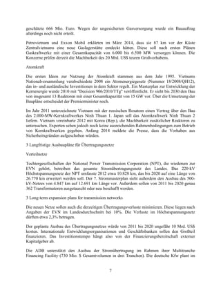 7
geschätzte 666 Mio. Euro. Wegen der ungesicherten Gasversorgung wurde ein Bauauftrag
allerdings noch nicht erteilt.
Petrovietnam und Exxon Mobil erklärten im März 2014, dass sie 87 km vor der Küste
Zentralvietnams eine neue Gaslagerstätte entdeckt hätten. Diese soll nach ersten Plänen
Gaskraftwerke mit einer Gesamtkapazität von 6.000 bis 6.500 MW versorgen können. Die
Konzerne prüfen derzeit die Machbarkeit des 20 Mrd. US$ teuren Großvorhabens.
Atomkraft
Die ersten Ideen zur Nutzung der Atomkraft stammen aus dem Jahr 1995. Vietnams
Nationalversammlung verabschiedete 2008 ein Atomenergiegesetz (Nummer 18/2008/QH12),
das in- und ausländische Investitionen in dem Sektor regelt. Ein Masterplan zur Entwicklung der
Kernenergie wurde 2010 mit "Decision 906/2010/TTg" veröffentlicht. Er sieht bis 2030 den Bau
von insgesamt 13 Reaktoren mit einer Gesamtkapazität von 15 GW vor. Über die Umsetzung der
Baupläne entscheidet der Premierminister noch.
Im Jahr 2011 unterzeichnete Vietnam mit der russischen Rosatom einen Vertrag über den Bau
des 2.000-MW-Kernkraftwerkes Ninh Thuan 1. Japan soll das Atomkraftwerk Ninh Thuan 2
liefern. Vietnam vereinbarte 2012 mit Korea (Rep.), die Machbarkeit zusätzlicher Reaktoren zu
untersuchen. Experten sehen jedoch noch keine ausreichenden Rahmenbedingungen zum Betrieb
von Kernkraftwerken gegeben. Anfang 2014 meldete die Presse, dass die Vorhaben aus
Sicherheitsgründen aufgeschoben würden.
3 Langfristige Ausbaupläne für Übertragungsnetze
Verteilnetze
Tochtergesellschaften der National Power Transmission Corporation (NPT), die wiederum zur
EVN gehört, betreiben das gesamte Stromübertragungsnetz des Landes. Das 220-kV
Höchstspannungsnetz der NPT umfasste 2012 etwa 10.828 km, das bis 2020 auf eine Länge von
26.770 km erweitert werden soll. Der 7. Strommasterplan sieht außerdem den Ausbau des 500-
kV-Netzes von 4.847 km auf 12.691 km Länge vor. Außerdem sollen von 2011 bis 2020 genau
362 Transformatoren ausgetauscht oder neu beschafft werden.
3 Long-term expansion plans for transmission networks
Die neuen Netze sollen auch die derzeitigen Übertragungsverluste minimieren. Diese liegen nach
Angaben der EVN im Landesdurchschnitt bei 10%. Die Verluste im Höchstspannungsnetz
dürften etwa 2,3% betragen.
Der geplante Ausbau des Übertragungsnetzes würde von 2011 bis 2020 ungefähr 10 Mrd. US$
kosten. Internationale Entwicklungsorganisationen und Geschäftsbanken sollen den Großteil
finanzieren. Das Investitionstempo hängt also von der Finanzierungsbereitschaft externer
Kapitalgeber ab.
Die ADB unterstützt den Ausbau der Stromübertragung im Rahmen ihrer Multitranche
Financing Facility (730 Mio. $ Gesamtvolumen in drei Tranchen). Die deutsche Kfw plant im
 