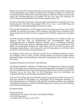 8
Rahmen der Finanziellen Zusammenarbeit die Finanzierung des Ausbaus und die Verbesserung
der Stromübertragung, unter anderem im Rahmen eines Vorhabens in Höhe von 160 Mio. Euro
in Kofinanzierung der Multitranche Financing Facility der ADB. Die Weltbank unterstützt den
Ausbau des Hochspannungsnetzes mit ungefähr 300 Mio. US$. Japan setzt landesweit ein
"Power Transmission and Distribution Network Development Project" um.
Die NPT und die Hanoi Joint Stock Commercial Bank unterzeichneten im Dezember 2013 einen
Kreditvertrag über 554,5 Mrd. Dong (knapp 20 Mio. Euro; 1 Euro = circa 29.000 Dong), mit
dem Vorhaben im Stromübertragungsbereich finanziert werden.
Fünf regionale Netzbetreiber der EVN-Gruppe sind für die Verteilung des Stroms unter 110 kV
zuständig. Sie betreiben auch einige 220-kV-Leitungen. Die Hanoi Power Corporation (EVN
Hanoi) und die Ho Chi Minh City Power Corporation (EVN HCMC) verfügen über die größten
Netze.
Die KfW finanziert im Rahmen der Finanziellen Zusammenarbeit zwei Vorhaben in Höhe von
insgesamt 240 Mio. Euro zur Rehabilitierung stark verlustbringender Mittel- und
Niederspannungsnetze in ländlichen Regionen Vietnams. Ein in Vorbereitung befindliches
Neuvorhaben erweitert den Ansatz im städtischen Bereich (100 Mio. Euro, Kooperation mit der
ADB). Das entsprechende Vorhaben der ADB "Hanoi and Ho Chi Minh City Power Grid
Development Sector Project" sieht zwischen 2014 und 2016 Investitionen von 342 Mio. US$ in
die 220-kV- und 110-kV-Netze in beiden Städten vor.
Die Weltbank stellte 2012 einen 448,9-Mio.-$-Kredit für ein "Distribution Efficiency Project"
zur Verfügung, weitere 313 Mio. $ möchte Vietnam beisteuern. Im Jahr 2014 werden mehrere
Beratungsleistungen und Beschaffungen international ausgeschrieben. Das Vorhaben wird bis
2018 laufen.
Intelligente Stromnetze (Smart Grids / Smart Metering)
Die Electricity Regulatory Authority of Vietnam meint, das Stromnetz des Landes sei veraltet,
nicht synchronisiert, kaum automatisiert und die Steuerungstechnik unzureichend. Die Behörde,
die zum Geschäftsbereich des Wirtschaftsministeriums gehört, betreut seit 2012 ein Smart-Grid-
Programm, das in der ersten Phase bis 2016 Pilotprojekte sowie die Formulierung von
entsprechenden Rahmenvereinbarungen und Standards vorsieht.
Auch die EVN verfolgt einen Smart-Grid-Plan, dessen Umsetzung etwa 2 Mrd. $ kosten soll. Er
sieht unter anderem die Beschaffung von Ausrüstungen für ein intelligentes Stromnetz vor.
Entwicklungsfinanzierer wie Weltbank, ADB und KfW unterstützen im Rahmen ihrer laufenden
und geplanten Programme im Bereich Stromübertragung und -verteilung auch die Einführung
erster Smart-Grid-Komponenten.
Kontaktanschriften:
Institute for Energy
Ansprechpartner: H. Nguyen Anh Tuan, stellvertretender Direktor
6 Ton That Tung, Hanoi
Tel.: 0084 4/38 52 37 30, Fax: -38 53 93 02
 