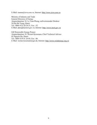 9
E-Mail: tuanna@ievn.com.vn, Internet: http://www.ievn.com.vn
Ministry of Industry and Trade
General Directory of Energy
Ansprechpartner: H. Le Tuan Phong, stellvertretender Direktor
54 Hai Ba Trung, Hanoi
Tel.: 0084 4/22 20 24-31, Fax: -32
E-Mail: phonglt@moit.gov.vn, Internet: http://www.moit.gov.vn
GIZ Renewable Energy Project
Ansprechpartner: H. Werner Kossmann, Chief Technical Advisor
85 Nguyen Du, Hanoi
Tel.: 0084 4/39 41 26-05, Fax: -06
E-Mail: werner.kossmann@giz.de, Internet: http://www.windenergy.org.vn
 