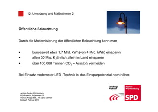 12. Umsetzung und Maßnahmen 2




Öffentliche Beleuchtung


Durch die Modernisierung der öffentlichen Beleuchtung kann man


              bundesweit etwa 1,7 Mrd. kWh (von 4 Mrd. kWh) einsparen
              allein 30 Mio. € jährlich allein im Land einsparen
              über 100.000 Tonnen CO2 – Ausstoß vermeiden


Bei Einsatz modernster LED -Technik ist das Einsparpotenzial noch höher.




Landtag Baden-Württemberg,
SPD-Fraktion, Arbeitskreis IX
Thomas Knapp MdL, Nils Opitz-Leifheit
Stuttgart, Februar 2010
 