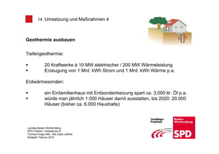 14. Umsetzung und Maßnahmen 4



Geothermie ausbauen


Tiefengeothermie:

              20 Kraftwerke à 10 MW elektrischer / 200 MW Wärmeleistung
              Erzeugung von 1 Mrd. kWh Strom und 1 Mrd. kWh Wärme p.a.

Erdwärmesonden:

              ein Einfamilienhaus mit Erdsondenheizung spart ca. 3.000 ltr. Öl p.a.
              würde man jährlich 1.000 Häuser damit ausstatten, bis 2020: 20.000
              Häuser (bisher ca. 6.000 Haushalte)



Landtag Baden-Württemberg,
SPD-Fraktion, Arbeitskreis IX
Thomas Knapp MdL, Nils Opitz-Leifheit
Stuttgart, Februar 2010
 