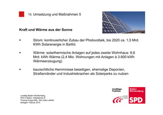 15. Umsetzung und Maßnahmen 5



Kraft und Wärme aus der Sonne


              Strom: kontinuierlicher Zubau der Photovoltaik, bis 2020 ca. 1,5 Mrd.
              KWh Solarenergie in BaWü

              Wärme: solarthermische Anlagen auf jedes zweite Wohnhaus: 8,6
              Mrd. kWh Wärme (2,4 Mio. Wohnungen mit Anlagen à 3.600 kWh
              Wärmeerzeugung)

              baurechtliche Hemmnisse beseitigen, ehemalige Deponien,
              Straßenränder und Industriebrachen als Solarparks zu nutzen




Landtag Baden-Württemberg,
SPD-Fraktion, Arbeitskreis IX
Thomas Knapp MdL, Nils Opitz-Leifheit
Stuttgart, Februar 2010
 
