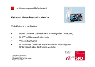 16. Umsetzung und Maßnahmen 6



Klein- und Kleinst-Blockheizkraftwerke



Viele Kleine sind ein Großes!


•             Modell Lichtblick (Kleinst-BHKW in mittelgroßen Gebäuden)
              BHKW auf Brennstoffzellenbasis
              Virtuelle Kraftwerke
              In staatlichen Gebäuden einsetzen und im Wohnungsbau
              fördern (auch über Contracting-Modelle)



Landtag Baden-Württemberg,
SPD-Fraktion, Arbeitskreis IX
Thomas Knapp MdL, Nils Opitz-Leifheit
Stuttgart, Februar 2010
 