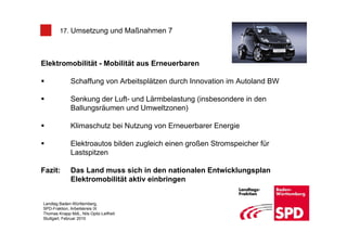 17. Umsetzung und Maßnahmen 7



Elektromobilität - Mobilität aus Erneuerbaren

              Schaffung von Arbeitsplätzen durch Innovation im Autoland BW

              Senkung der Luft- und Lärmbelastung (insbesondere in den
              Ballungsräumen und Umweltzonen)

              Klimaschutz bei Nutzung von Erneuerbarer Energie

              Elektroautos bilden zugleich einen großen Stromspeicher für
              Lastspitzen

Fazit:        Das Land muss sich in den nationalen Entwicklungsplan
              Elektromobilität aktiv einbringen


Landtag Baden-Württemberg,
SPD-Fraktion, Arbeitskreis IX
Thomas Knapp MdL, Nils Opitz-Leifheit
Stuttgart, Februar 2010
 