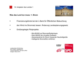 18. Aufgaben des Landes 1




Was das Land tun muss: 1. Strom


              Finanzierungsfonds bei der L-Bank für Öffentlichen Beleuchtung

              den Wind ins Stromnetz lassen: Änderung Landesplanungsgesetz

              Großangelegte Pilotprojekte:

                                        - Mini-BHWK auf Brennstoffzellenbasis
                                        - Klein-BHKW als virtuelles Kraftwerk
                                        - Abwrackprämie für Strom fressende Haushaltgeräte
                                        - Intelligente Stromzähler einführen




Landtag Baden-Württemberg,
SPD-Fraktion, Arbeitskreis IX
Thomas Knapp MdL, Nils Opitz-Leifheit
Stuttgart, Februar 2010
 