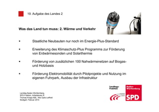 19. Aufgabe des Landes 2




Was das Land tun muss: 2. Wärme und Verkehr


              Staatliche Neubauten nur noch im Energie-Plus-Standard

              Erweiterung des Klimaschutz-Plus Programms zur Förderung
              von Erdwärmesonden und Solarthermie

              Förderung von zusätzlichen 100 Nahwärmenetzen auf Biogas-
              und Holzbasis

              Förderung Elektromobilität durch Pilotprojekte und Nutzung im
              eigenen Fuhrpark, Ausbau der Infrastruktur



Landtag Baden-Württemberg,
SPD-Fraktion, Arbeitskreis IX
Thomas Knapp MdL, Nils Opitz-Leifheit
Stuttgart, Februar 2010
 