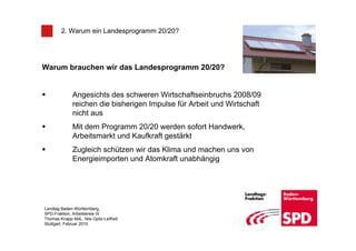 2. Warum ein Landesprogramm 20/20?




Warum brauchen wir das Landesprogramm 20/20?


              Angesichts des schweren Wirtschaftseinbruchs 2008/09
              reichen die bisherigen Impulse für Arbeit und Wirtschaft
              nicht aus
              Mit dem Programm 20/20 werden sofort Handwerk,
              Arbeitsmarkt und Kaufkraft gestärkt
              Zugleich schützen wir das Klima und machen uns von
              Energieimporten und Atomkraft unabhängig




Landtag Baden-Württemberg,
SPD-Fraktion, Arbeitskreis IX
Thomas Knapp MdL, Nils Opitz-Leifheit
Stuttgart, Februar 2010
 