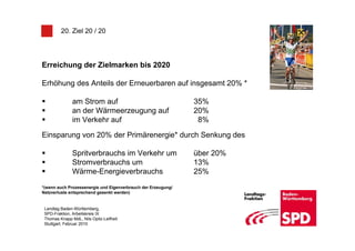 20. Ziel 20 / 20




Erreichung der Zielmarken bis 2020

Erhöhung des Anteils der Erneuerbaren auf insgesamt 20% *

               am Strom auf                                    35%
               an der Wärmeerzeugung auf                       20%
               im Verkehr auf                                   8%

Einsparung von 20% der Primärenergie* durch Senkung des

               Spritverbrauchs im Verkehr um                   über 20%
               Stromverbrauchs um                              13%
               Wärme-Energieverbrauchs                         25%
*(wenn auch Prozessenergie und Eigenverbrauch der Erzeugung/
Netzverluste entsprechend gesenkt werden)


 Landtag Baden-Württemberg,
 SPD-Fraktion, Arbeitskreis IX
 Thomas Knapp MdL, Nils Opitz-Leifheit
 Stuttgart, Februar 2010
 