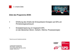 3. Unsere Ziele




Ziele des Programms 20/20:



               Erhöhung des Anteils der Erneuerbaren Energien auf 20% am
               Primärenergieverbrauch

               Energieeinsparung um insgesamt 20%
               (in den Bereichen Strom, Verkehr, Wärme, Prozessenergie)




* Berechnung nach Substitutionsmethode




 Landtag Baden-Württemberg,
 SPD-Fraktion, Arbeitskreis IX
 Thomas Knapp MdL, Nils Opitz-Leifheit
 Stuttgart, Februar 2010
 