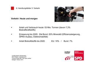8. Handlungsfelder 3: Verkehr




Verkehr: Heute und morgen



              Anteil und Verbrauch heute: 53 Mio. Tonnen (davon 7,3%
              Biokraftkraftstoffe)

              Einsparung bis 2020: Ziel Bund: 20% Mineralöl (Effizienzsteigerung,
              ÖPNV-Ausbau, Elektromobilität)

              Anteil Biokraftstoffe bis 2020:    EU: 10% /    Bund: 7%




Landtag Baden-Württemberg,
SPD-Fraktion, Arbeitskreis IX
Thomas Knapp MdL, Nils Opitz-Leifheit
Stuttgart, Februar 2010
 
