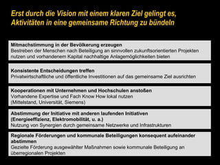 Erst durch die Vision mit einem klaren Ziel gelingt es, Aktivitäten in eine gemeinsame Richtung zu bündeln Konsistente Entscheidungen treffen Privatwirtschaftliche und öffentliche Investitionen auf das gemeinsame Ziel ausrichten Regionale Förderungen und kommunale Beteiligungen konsequent aufeinander  abstimmen Gezielte Förderung ausgewählter Maßnahmen sowie kommunale Beteiligung an  überregionalen Projekten Kooperationen mit Unternehmen und Hochschulen anstoßen Vorhandene Expertise und Fach Know How lokal nutzen (Mittelstand, Universität, Siemens) Mitmachstimmung in der Bevölkerung erzeugen Bestreben der Menschen nach Beteiligung an sinnvollen zukunftsorientierten Projekten  nutzen und vorhandenem Kapital nachhaltige Anlagemöglichkeiten bieten Abstimmung der Initiative mit anderen laufenden Initiativen (Energieeffizienz, Elektromobilität, u. a.) Nutzung von Synergien durch gemeinsame Netzwerke und Infrastrukturen 
