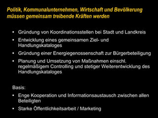 Politik, Kommunalunternehmen, Wirtschaft und Bevölkerung müssen gemeinsam treibende Kräften werden Gründung von Koordinationsstellen bei Stadt und Landkreis Entwicklung eines gemeinsamen Ziel- und Handlungskataloges Gründung einer Energiegenossenschaft zur Bürgerbeteiligung Planung und Umsetzung von Maßnahmen einschl.  regelmäßigem Controlling und stetiger Weiterentwicklung des  Handlungskataloges Basis:  Enge Kooperation und Informationsaustausch zwischen allen  Beteiligten Starke Öffentlichkeitsarbeit / Marketing 