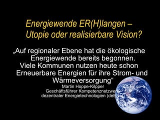 „ Auf regionaler Ebene hat die ökologische  Energiewende bereits begonnen. Viele Kommunen nutzen heute schon  Erneuerbare Energien für ihre Strom- und  Wärmeversorgung“ Martin Hoppe-Kilpper Geschäftsführer Kompetenznetzwerk  dezentraler Energietechnologien (deENet) Energiewende ER(H)langen –  Utopie oder realisierbare Vision? 