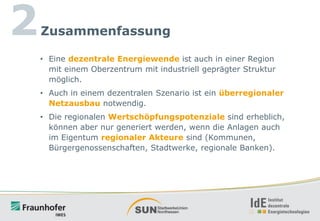 2

Zusammenfassung
• Eine dezentrale Energiewende ist auch in einer Region
mit einem Oberzentrum mit industriell geprägter Struktur
möglich.
• Auch in einem dezentralen Szenario ist ein überregionaler
Netzausbau notwendig.
• Die regionalen Wertschöpfungspotenziale sind erheblich,
können aber nur generiert werden, wenn die Anlagen auch
im Eigentum regionaler Akteure sind (Kommunen,
Bürgergenossenschaften, Stadtwerke, regionale Banken).

 