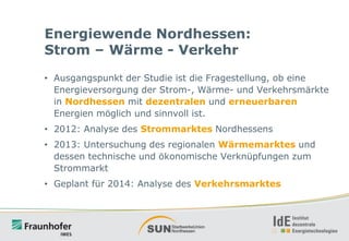 Energiewende Nordhessen:
Strom – Wärme - Verkehr
• Ausgangspunkt der Studie ist die Fragestellung, ob eine
Energieversorgung der Strom-, Wärme- und Verkehrsmärkte
in Nordhessen mit dezentralen und erneuerbaren
Energien möglich und sinnvoll ist.
• 2012: Analyse des Strommarktes Nordhessens
• 2013: Untersuchung des regionalen Wärmemarktes und
dessen technische und ökonomische Verknüpfungen zum
Strommarkt
• Geplant für 2014: Analyse des Verkehrsmarktes

 