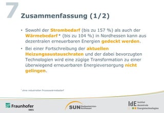 7

Zusammenfassung (1/2)
• Sowohl der Strombedarf (bis zu 157 %) als auch der
Wärmebedarf * (bis zu 104 %) in Nordhessen kann aus
dezentralen erneuerbaren Energien gedeckt werden.
• Bei einer Fortschreibung der aktuellen
Heizungsaustauschraten und der dabei bevorzugten
Technologien wird eine zügige Transformation zu einer
überwiegend erneuerbaren Energieversorgung nicht
gelingen.

*

ohne industriellen Prozesswärmebedarf

 