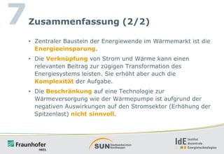 7

Zusammenfassung (2/2)
• Zentraler Baustein der Energiewende im Wärmemarkt ist die
Energieeinsparung.

• Die Verknüpfung von Strom und Wärme kann einen
relevanten Beitrag zur zügigen Transformation des
Energiesystems leisten. Sie erhöht aber auch die
Komplexität der Aufgabe.
• Die Beschränkung auf eine Technologie zur
Wärmeversorgung wie der Wärmepumpe ist aufgrund der
negativen Auswirkungen auf den Stromsektor (Erhöhung der
Spitzenlast) nicht sinnvoll.

 