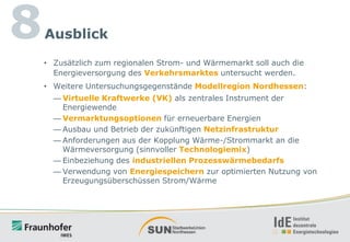 8

Ausblick
• Zusätzlich zum regionalen Strom- und Wärmemarkt soll auch die
Energieversorgung des Verkehrsmarktes untersucht werden.
• Weitere Untersuchungsgegenstände Modellregion Nordhessen:
— Virtuelle Kraftwerke (VK) als zentrales Instrument der
Energiewende
— Vermarktungsoptionen für erneuerbare Energien
— Ausbau und Betrieb der zukünftigen Netzinfrastruktur
— Anforderungen aus der Kopplung Wärme-/Strommarkt an die
Wärmeversorgung (sinnvoller Technologiemix)
— Einbeziehung des industriellen Prozesswärmebedarfs
— Verwendung von Energiespeichern zur optimierten Nutzung von
Erzeugungsüberschüssen Strom/Wärme

 
