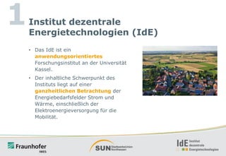 1

Institut dezentrale
Energietechnologien (IdE)
• Das IdE ist ein
anwendungsorientiertes
Forschungsinstitut an der Universität
Kassel.

• Der inhaltliche Schwerpunkt des
Instituts liegt auf einer
ganzheitlichen Betrachtung der
Energiebedarfsfelder Strom und
Wärme, einschließlich der
Elektroenergieversorgung für die
Mobilität.

 