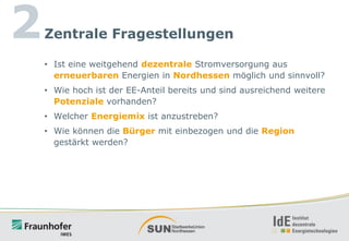 2

Zentrale Fragestellungen
• Ist eine weitgehend dezentrale Stromversorgung aus
erneuerbaren Energien in Nordhessen möglich und sinnvoll?
• Wie hoch ist der EE-Anteil bereits und sind ausreichend weitere
Potenziale vorhanden?
• Welcher Energiemix ist anzustreben?
• Wie können die Bürger mit einbezogen und die Region
gestärkt werden?

 