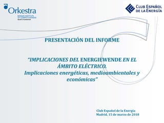 PRESENTACIÓN DEL INFORME
“IMPLICACIONES DEL ENERGIEWENDE EN EL
ÁMBITO ELÉCTRICO.
Implicaciones energéticas, medioambientales y
económicas”
Club Español de la Energía
Madrid, 15 de marzo de 2018
 