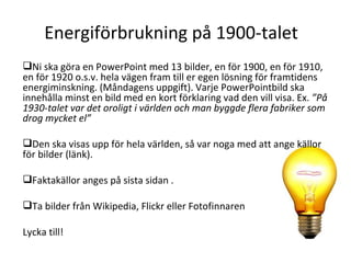 Energiförbrukning på 1900-talet Ni ska göra en PowerPoint med 13 bilder, en för 1900, en för 1910, en för 1920 o.s.v. hela vägen fram till er egen lösning för framtidens energiminskning. (Måndagens uppgift). Varje PowerPointbild ska innehålla minst en bild med en kort förklaring vad den vill visa. Ex.  ”På 1930-talet var det oroligt i världen och man byggde flera fabriker som drog mycket el”  Den ska visas upp för hela världen, så var noga med att ange källor för bilder (länk).  Faktakällor anges på sista sidan . Ta bilder från Wikipedia, Flickr eller Fotofinnaren Lycka till! 