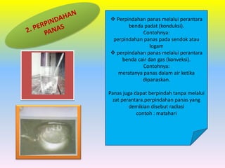  Perpindahan panas melalui perantara
benda padat (konduksi).
Contohnya:
perpindahan panas pada sendok atau
logam
 perpindahan panas melalui perantara
benda cair dan gas (konveksi).
Contohnya:
meratanya panas dalam air ketika
dipanaskan.
Panas juga dapat berpindah tanpa melalui
zat perantara.perpindahan panas yang
demikian disebut radiasi
contoh : matahari
 