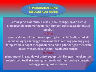 4. PERUBAHAN BUNYI
MELALUI ALAT MUSIK
Semua jenis alat musik akustik (tidak menggunakan listrik)
dimainkan dengan menggetarkan sumber bunyi pada alat musik
tersebut.
a. Gitar
semua alat musik berdawai seperti gitar dan biola di pantek di
kedua ujungnya sehingga dawai memiliki rentang panjang yang
tetap. Pemain dapat mengubah nada pada gitar dengan menekan
dawai menggunakan jemari salah satu tangan.
b. Piano
piano memiliki satu dawai untuk setiap tuts. Dengan menekan tuts
sejenis palu kecil akan menghantam dawai membuatnya bergetar
sehingga menghasilkan suara.
 