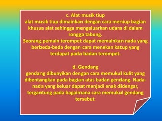 c. Alat musik tiup
alat musik tiup dimainkan dengan cara meniup bagian
khusus alat sehingga mengeluarkan udara di dalam
rongga tabung.
Seorang pemain terompet dapat memainkan nada yang
berbeda-beda dengan cara menekan katup yang
terdapat pada badan terompet.
d. Gendang
gendang dibunyikan dengan cara memukul kulit yang
dibentangkan pada bagian atas badan gendang. Nada-
nada yang keluar dapat menjadi enak didengar,
tergantung pada bagaimana cara memukul gendang
tersebut.
 