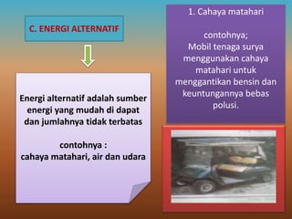 C. ENERGI ALTERNATIF
Energi alternatif adalah sumber
energi yang mudah di dapat
dan jumlahnya tidak terbatas
contohnya :
cahaya matahari, air dan udara
1. Cahaya matahari
contohnya;
Mobil tenaga surya
menggunakan cahaya
matahari untuk
menggantikan bensin dan
keuntungannya bebas
polusi.
 