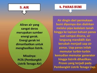 Aliran air yang
sangat deras
merupakan sumber
energi gerak.
Energi gerak ini
dimanfaatkan untuk
menghasilkan listrik.
Misalnya:
PLTA (Pembangkit
Listrik Tenaga Air)
3. AIR 4. PANAS BUMI
Air dingin dari permukaan
bumi dipompa dan dialirkan
melalui pipa kedalam tanah
hingga ke lapisan batuan panas
saat sampai disana, air
langsung mendidih dan
berubah menjadi uap air
panas. Uap panas inilah
memutar turbin-turbin
kemudian memutar generator
hingga listrrik dihasilkan.
Proses yang terjadi pada
Pembangkit Listrik Tenaga Uap.
 